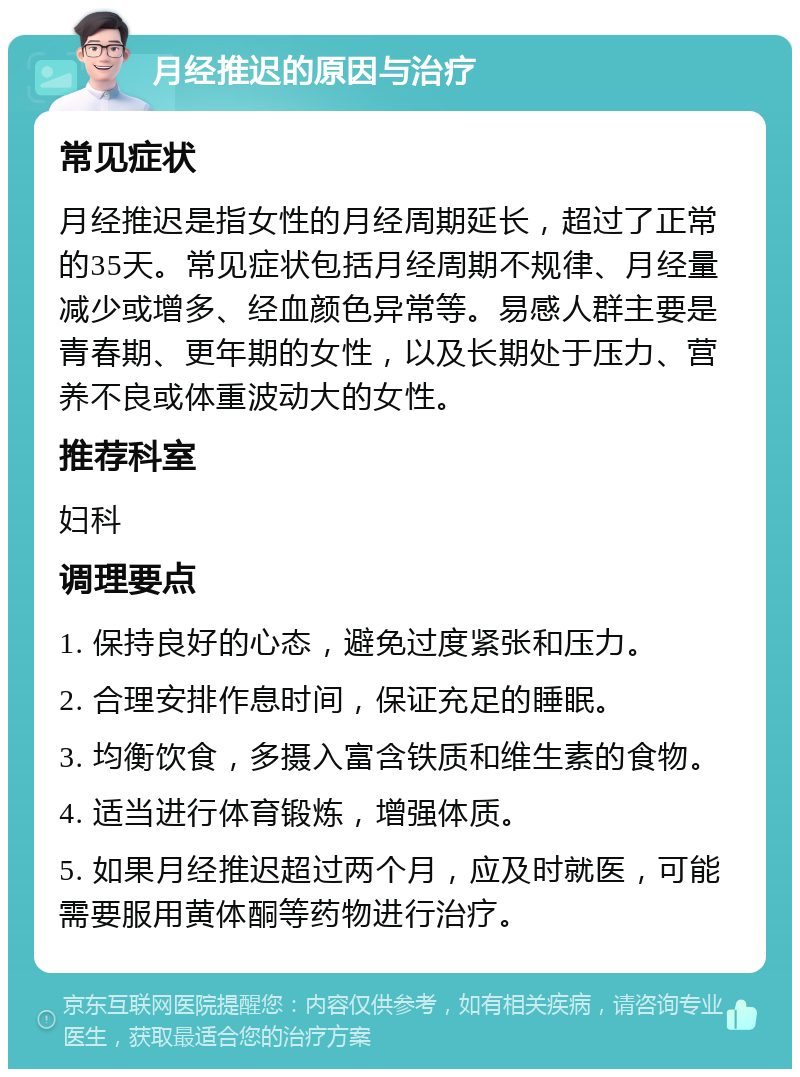 月经推迟的原因与治疗 常见症状 月经推迟是指女性的月经周期延长，超过了正常的35天。常见症状包括月经周期不规律、月经量减少或增多、经血颜色异常等。易感人群主要是青春期、更年期的女性，以及长期处于压力、营养不良或体重波动大的女性。 推荐科室 妇科 调理要点 1. 保持良好的心态，避免过度紧张和压力。 2. 合理安排作息时间，保证充足的睡眠。 3. 均衡饮食，多摄入富含铁质和维生素的食物。 4. 适当进行体育锻炼，增强体质。 5. 如果月经推迟超过两个月，应及时就医，可能需要服用黄体酮等药物进行治疗。