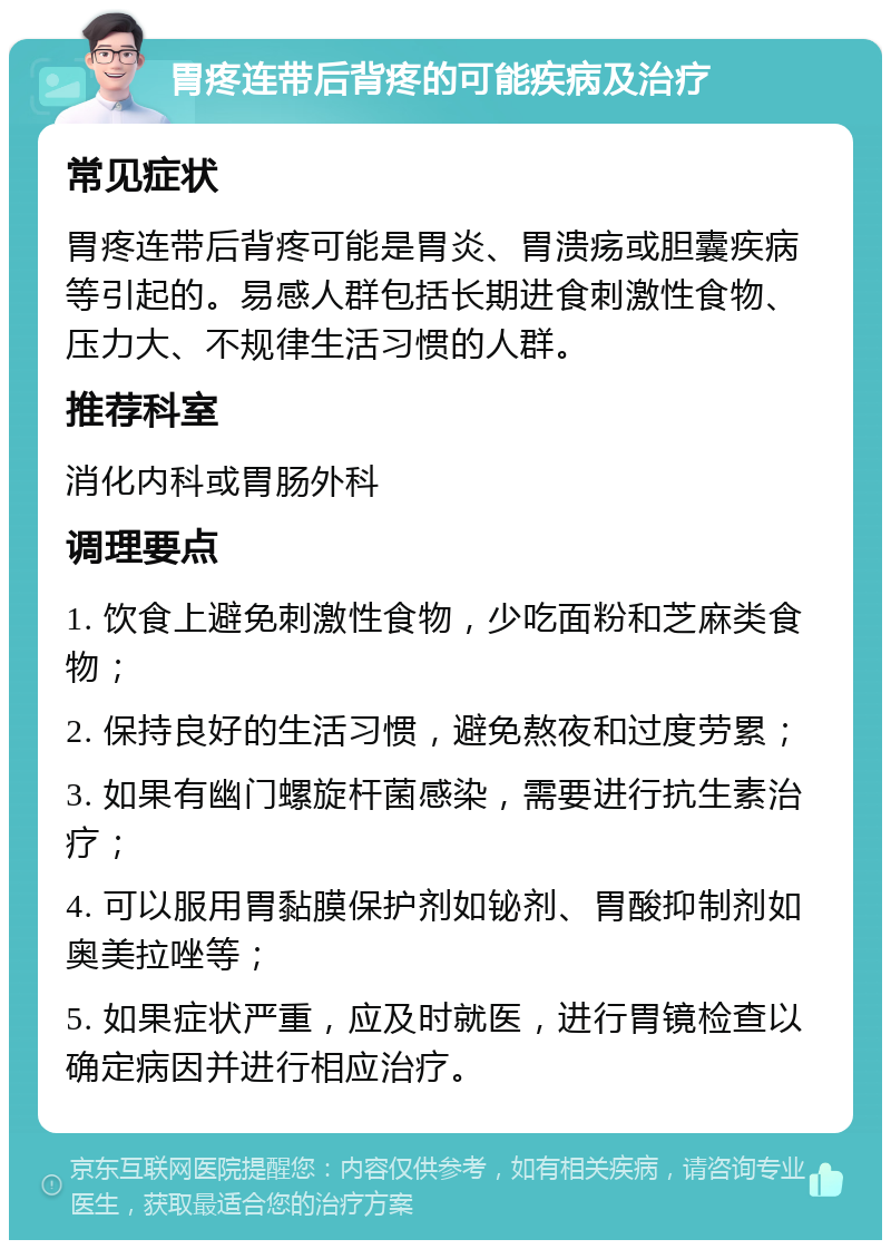 胃疼连带后背疼的可能疾病及治疗 常见症状 胃疼连带后背疼可能是胃炎、胃溃疡或胆囊疾病等引起的。易感人群包括长期进食刺激性食物、压力大、不规律生活习惯的人群。 推荐科室 消化内科或胃肠外科 调理要点 1. 饮食上避免刺激性食物，少吃面粉和芝麻类食物； 2. 保持良好的生活习惯，避免熬夜和过度劳累； 3. 如果有幽门螺旋杆菌感染，需要进行抗生素治疗； 4. 可以服用胃黏膜保护剂如铋剂、胃酸抑制剂如奥美拉唑等； 5. 如果症状严重，应及时就医，进行胃镜检查以确定病因并进行相应治疗。