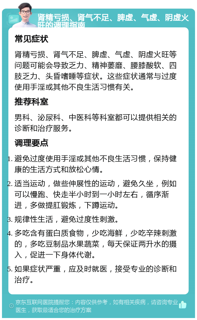 肾精亏损、肾气不足、脾虚、气虚、阴虚火旺的调理指南 常见症状 肾精亏损、肾气不足、脾虚、气虚、阴虚火旺等问题可能会导致乏力、精神萎靡、腰膝酸软、四肢乏力、头昏嗜睡等症状。这些症状通常与过度使用手淫或其他不良生活习惯有关。 推荐科室 男科、泌尿科、中医科等科室都可以提供相关的诊断和治疗服务。 调理要点 避免过度使用手淫或其他不良生活习惯，保持健康的生活方式和放松心情。 适当运动，做些伸展性的运动，避免久坐，例如可以慢跑、快走半小时到一小时左右，循序渐进，多做提肛锻炼，下蹲运动。 规律性生活，避免过度性刺激。 多吃含有蛋白质食物，少吃海鲜，少吃辛辣刺激的，多吃豆制品水果蔬菜，每天保证两升水的摄入，促进一下身体代谢。 如果症状严重，应及时就医，接受专业的诊断和治疗。