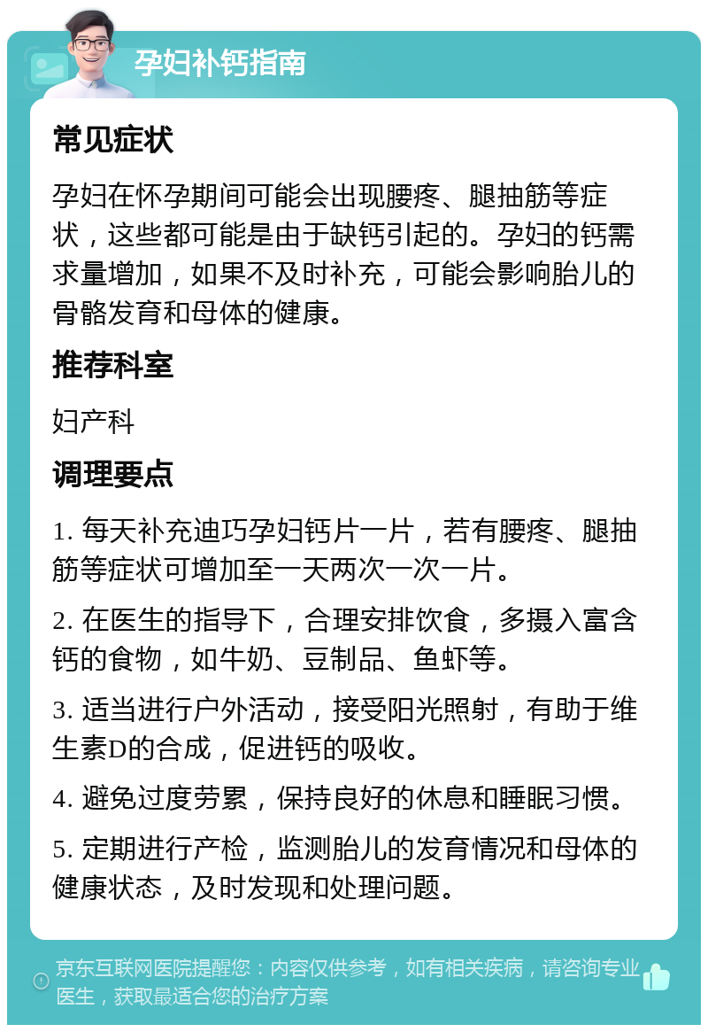 孕妇补钙指南 常见症状 孕妇在怀孕期间可能会出现腰疼、腿抽筋等症状，这些都可能是由于缺钙引起的。孕妇的钙需求量增加，如果不及时补充，可能会影响胎儿的骨骼发育和母体的健康。 推荐科室 妇产科 调理要点 1. 每天补充迪巧孕妇钙片一片，若有腰疼、腿抽筋等症状可增加至一天两次一次一片。 2. 在医生的指导下，合理安排饮食，多摄入富含钙的食物，如牛奶、豆制品、鱼虾等。 3. 适当进行户外活动，接受阳光照射，有助于维生素D的合成，促进钙的吸收。 4. 避免过度劳累，保持良好的休息和睡眠习惯。 5. 定期进行产检，监测胎儿的发育情况和母体的健康状态，及时发现和处理问题。