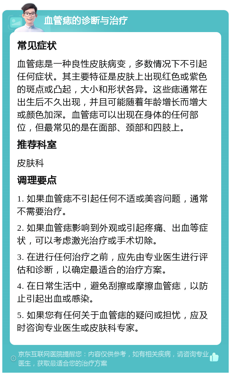 血管痣的诊断与治疗 常见症状 血管痣是一种良性皮肤病变，多数情况下不引起任何症状。其主要特征是皮肤上出现红色或紫色的斑点或凸起，大小和形状各异。这些痣通常在出生后不久出现，并且可能随着年龄增长而增大或颜色加深。血管痣可以出现在身体的任何部位，但最常见的是在面部、颈部和四肢上。 推荐科室 皮肤科 调理要点 1. 如果血管痣不引起任何不适或美容问题，通常不需要治疗。 2. 如果血管痣影响到外观或引起疼痛、出血等症状，可以考虑激光治疗或手术切除。 3. 在进行任何治疗之前，应先由专业医生进行评估和诊断，以确定最适合的治疗方案。 4. 在日常生活中，避免刮擦或摩擦血管痣，以防止引起出血或感染。 5. 如果您有任何关于血管痣的疑问或担忧，应及时咨询专业医生或皮肤科专家。