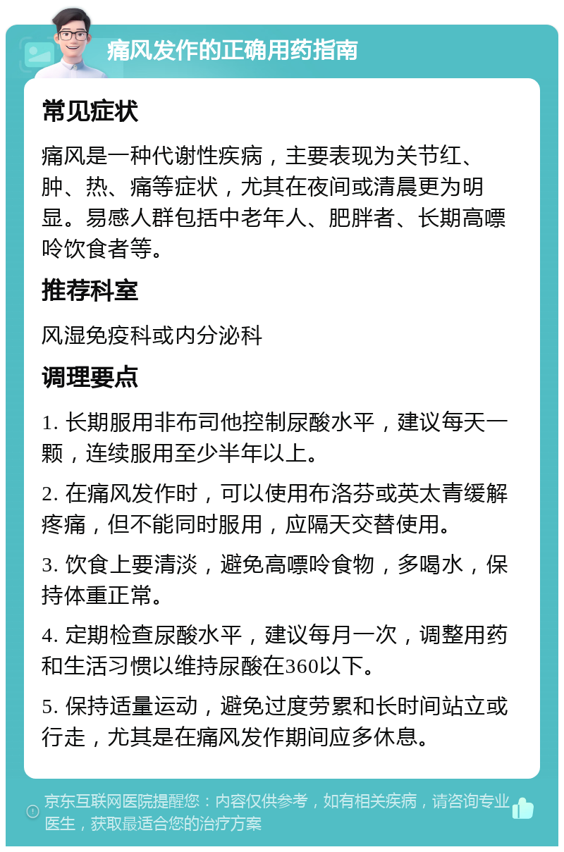 痛风发作的正确用药指南 常见症状 痛风是一种代谢性疾病，主要表现为关节红、肿、热、痛等症状，尤其在夜间或清晨更为明显。易感人群包括中老年人、肥胖者、长期高嘌呤饮食者等。 推荐科室 风湿免疫科或内分泌科 调理要点 1. 长期服用非布司他控制尿酸水平，建议每天一颗，连续服用至少半年以上。 2. 在痛风发作时，可以使用布洛芬或英太青缓解疼痛，但不能同时服用，应隔天交替使用。 3. 饮食上要清淡，避免高嘌呤食物，多喝水，保持体重正常。 4. 定期检查尿酸水平，建议每月一次，调整用药和生活习惯以维持尿酸在360以下。 5. 保持适量运动，避免过度劳累和长时间站立或行走，尤其是在痛风发作期间应多休息。