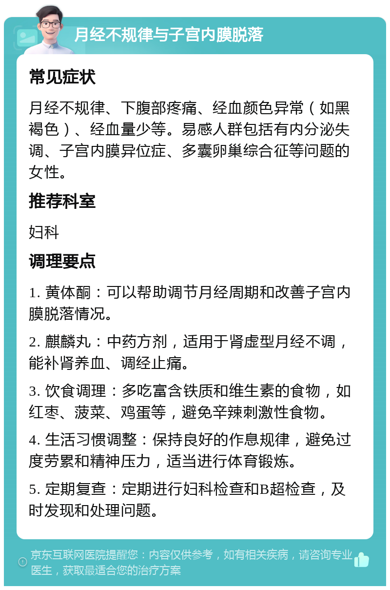 月经不规律与子宫内膜脱落 常见症状 月经不规律、下腹部疼痛、经血颜色异常（如黑褐色）、经血量少等。易感人群包括有内分泌失调、子宫内膜异位症、多囊卵巢综合征等问题的女性。 推荐科室 妇科 调理要点 1. 黄体酮：可以帮助调节月经周期和改善子宫内膜脱落情况。 2. 麒麟丸：中药方剂，适用于肾虚型月经不调，能补肾养血、调经止痛。 3. 饮食调理：多吃富含铁质和维生素的食物，如红枣、菠菜、鸡蛋等，避免辛辣刺激性食物。 4. 生活习惯调整：保持良好的作息规律，避免过度劳累和精神压力，适当进行体育锻炼。 5. 定期复查：定期进行妇科检查和B超检查，及时发现和处理问题。