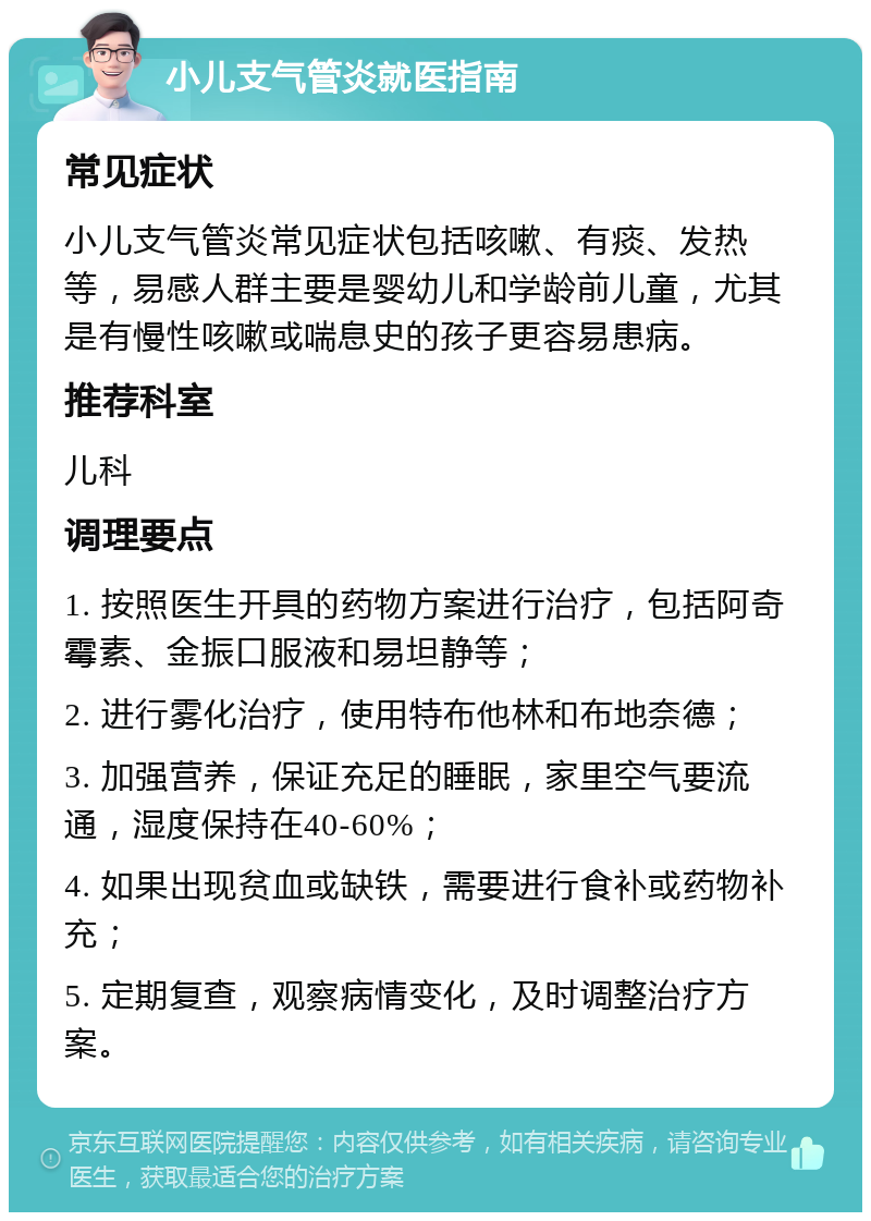 小儿支气管炎就医指南 常见症状 小儿支气管炎常见症状包括咳嗽、有痰、发热等，易感人群主要是婴幼儿和学龄前儿童，尤其是有慢性咳嗽或喘息史的孩子更容易患病。 推荐科室 儿科 调理要点 1. 按照医生开具的药物方案进行治疗，包括阿奇霉素、金振口服液和易坦静等； 2. 进行雾化治疗，使用特布他林和布地奈德； 3. 加强营养，保证充足的睡眠，家里空气要流通，湿度保持在40-60%； 4. 如果出现贫血或缺铁，需要进行食补或药物补充； 5. 定期复查，观察病情变化，及时调整治疗方案。