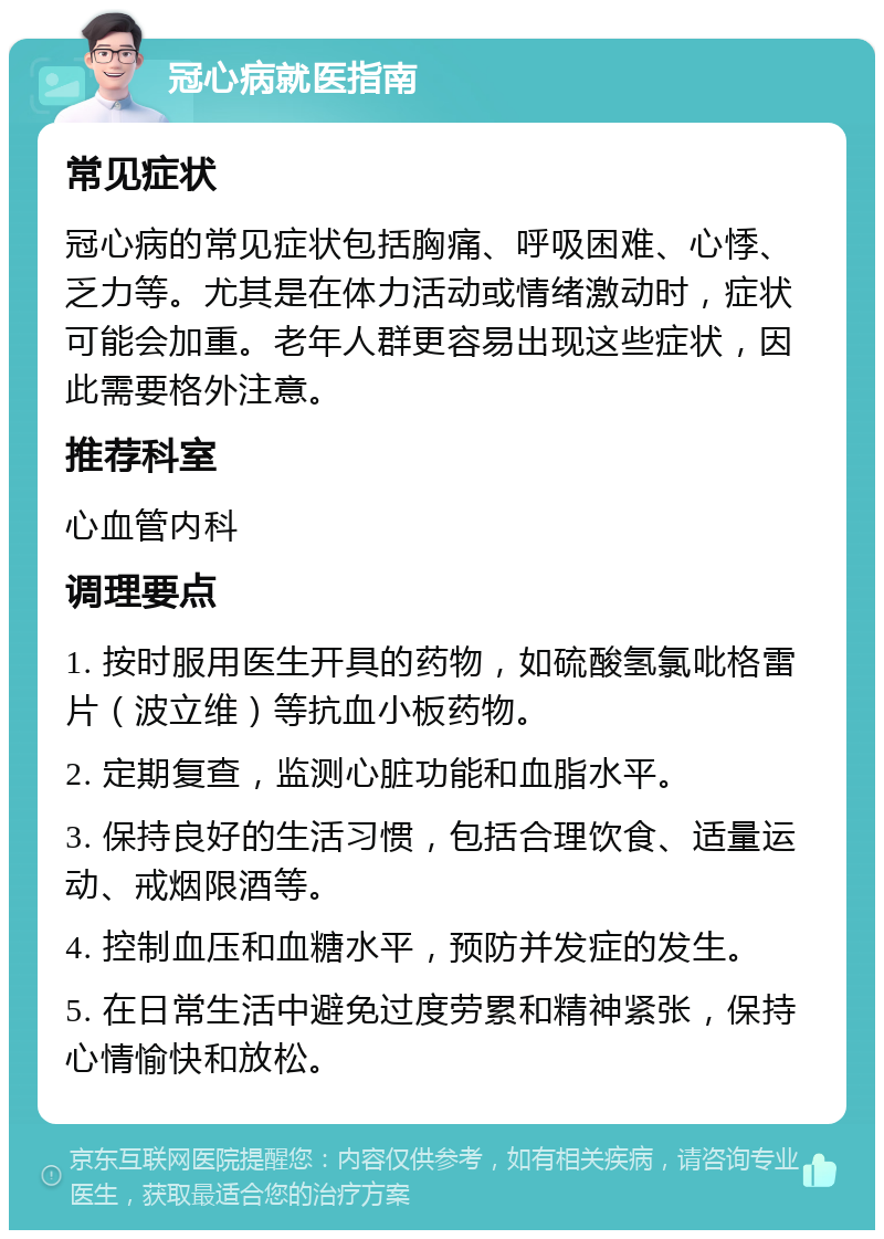 冠心病就医指南 常见症状 冠心病的常见症状包括胸痛、呼吸困难、心悸、乏力等。尤其是在体力活动或情绪激动时，症状可能会加重。老年人群更容易出现这些症状，因此需要格外注意。 推荐科室 心血管内科 调理要点 1. 按时服用医生开具的药物，如硫酸氢氯吡格雷片（波立维）等抗血小板药物。 2. 定期复查，监测心脏功能和血脂水平。 3. 保持良好的生活习惯，包括合理饮食、适量运动、戒烟限酒等。 4. 控制血压和血糖水平，预防并发症的发生。 5. 在日常生活中避免过度劳累和精神紧张，保持心情愉快和放松。