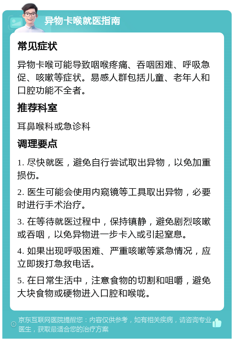 异物卡喉就医指南 常见症状 异物卡喉可能导致咽喉疼痛、吞咽困难、呼吸急促、咳嗽等症状。易感人群包括儿童、老年人和口腔功能不全者。 推荐科室 耳鼻喉科或急诊科 调理要点 1. 尽快就医，避免自行尝试取出异物，以免加重损伤。 2. 医生可能会使用内窥镜等工具取出异物，必要时进行手术治疗。 3. 在等待就医过程中，保持镇静，避免剧烈咳嗽或吞咽，以免异物进一步卡入或引起窒息。 4. 如果出现呼吸困难、严重咳嗽等紧急情况，应立即拨打急救电话。 5. 在日常生活中，注意食物的切割和咀嚼，避免大块食物或硬物进入口腔和喉咙。