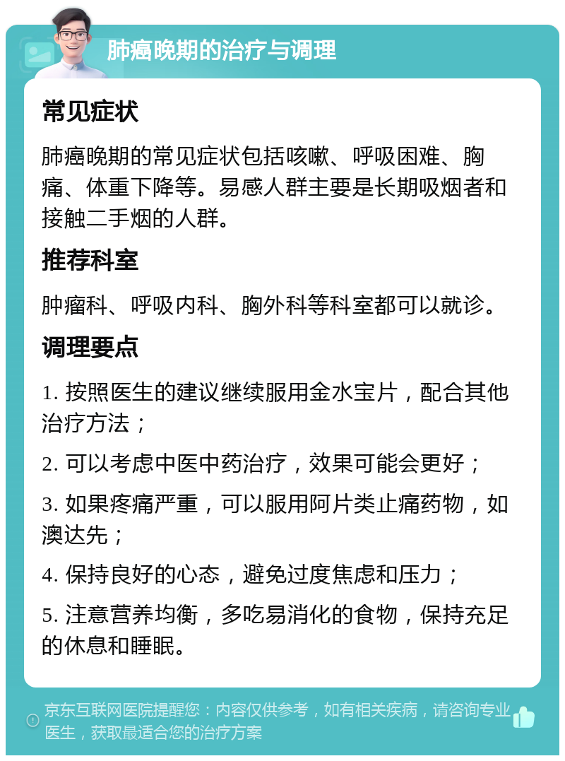 肺癌晚期的治疗与调理 常见症状 肺癌晚期的常见症状包括咳嗽、呼吸困难、胸痛、体重下降等。易感人群主要是长期吸烟者和接触二手烟的人群。 推荐科室 肿瘤科、呼吸内科、胸外科等科室都可以就诊。 调理要点 1. 按照医生的建议继续服用金水宝片，配合其他治疗方法； 2. 可以考虑中医中药治疗，效果可能会更好； 3. 如果疼痛严重，可以服用阿片类止痛药物，如澳达先； 4. 保持良好的心态，避免过度焦虑和压力； 5. 注意营养均衡，多吃易消化的食物，保持充足的休息和睡眠。