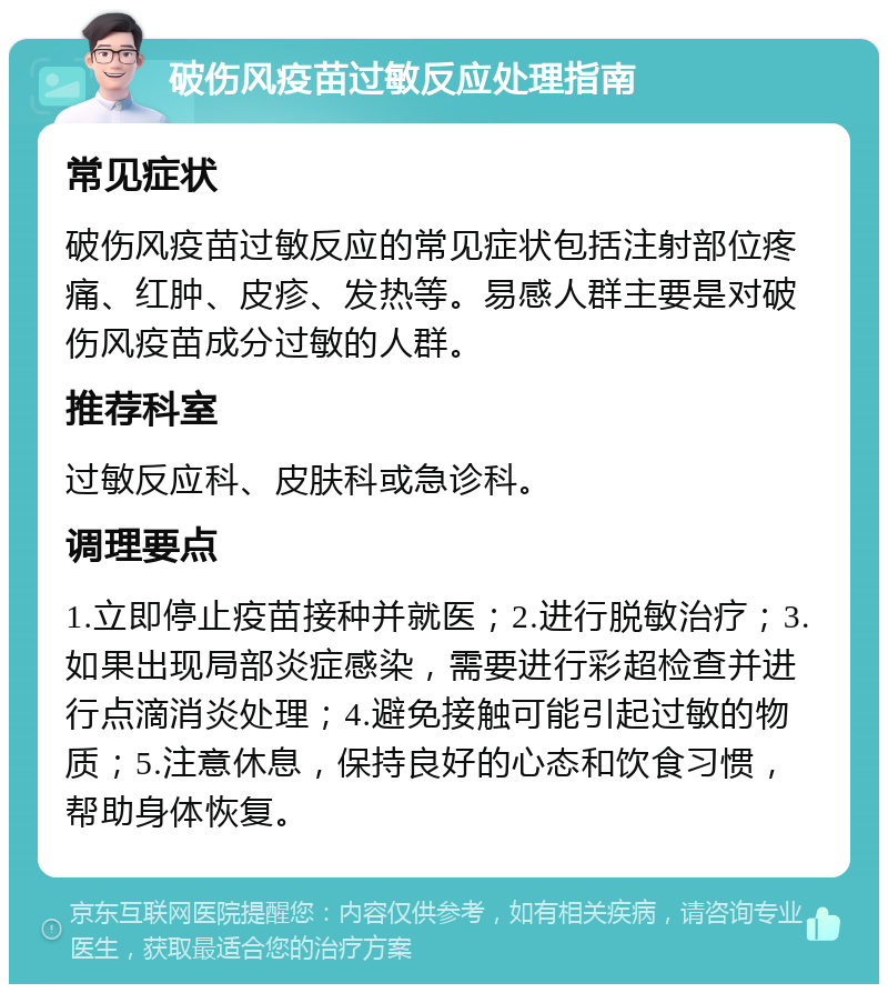 破伤风疫苗过敏反应处理指南 常见症状 破伤风疫苗过敏反应的常见症状包括注射部位疼痛、红肿、皮疹、发热等。易感人群主要是对破伤风疫苗成分过敏的人群。 推荐科室 过敏反应科、皮肤科或急诊科。 调理要点 1.立即停止疫苗接种并就医；2.进行脱敏治疗；3.如果出现局部炎症感染，需要进行彩超检查并进行点滴消炎处理；4.避免接触可能引起过敏的物质；5.注意休息，保持良好的心态和饮食习惯，帮助身体恢复。