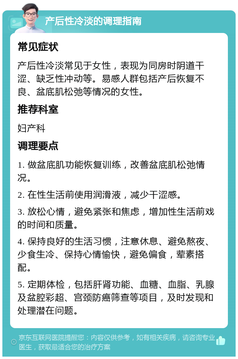 产后性冷淡的调理指南 常见症状 产后性冷淡常见于女性，表现为同房时阴道干涩、缺乏性冲动等。易感人群包括产后恢复不良、盆底肌松弛等情况的女性。 推荐科室 妇产科 调理要点 1. 做盆底肌功能恢复训练，改善盆底肌松弛情况。 2. 在性生活前使用润滑液，减少干涩感。 3. 放松心情，避免紧张和焦虑，增加性生活前戏的时间和质量。 4. 保持良好的生活习惯，注意休息、避免熬夜、少食生冷、保持心情愉快，避免偏食，荤素搭配。 5. 定期体检，包括肝肾功能、血糖、血脂、乳腺及盆腔彩超、宫颈防癌筛查等项目，及时发现和处理潜在问题。