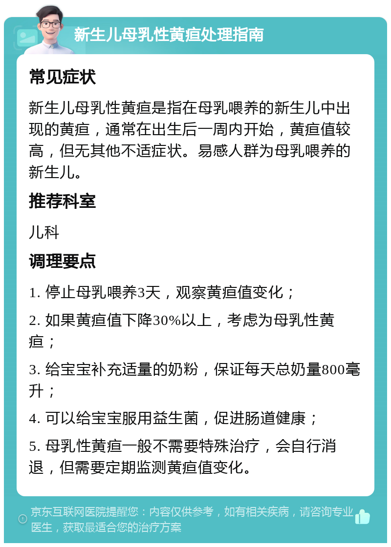 新生儿母乳性黄疸处理指南 常见症状 新生儿母乳性黄疸是指在母乳喂养的新生儿中出现的黄疸，通常在出生后一周内开始，黄疸值较高，但无其他不适症状。易感人群为母乳喂养的新生儿。 推荐科室 儿科 调理要点 1. 停止母乳喂养3天，观察黄疸值变化； 2. 如果黄疸值下降30%以上，考虑为母乳性黄疸； 3. 给宝宝补充适量的奶粉，保证每天总奶量800毫升； 4. 可以给宝宝服用益生菌，促进肠道健康； 5. 母乳性黄疸一般不需要特殊治疗，会自行消退，但需要定期监测黄疸值变化。