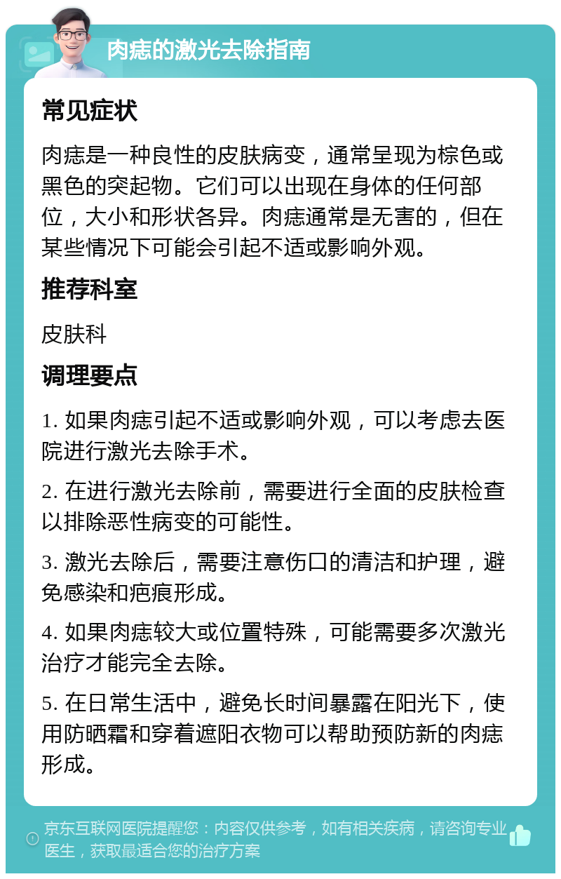 肉痣的激光去除指南 常见症状 肉痣是一种良性的皮肤病变，通常呈现为棕色或黑色的突起物。它们可以出现在身体的任何部位，大小和形状各异。肉痣通常是无害的，但在某些情况下可能会引起不适或影响外观。 推荐科室 皮肤科 调理要点 1. 如果肉痣引起不适或影响外观，可以考虑去医院进行激光去除手术。 2. 在进行激光去除前，需要进行全面的皮肤检查以排除恶性病变的可能性。 3. 激光去除后，需要注意伤口的清洁和护理，避免感染和疤痕形成。 4. 如果肉痣较大或位置特殊，可能需要多次激光治疗才能完全去除。 5. 在日常生活中，避免长时间暴露在阳光下，使用防晒霜和穿着遮阳衣物可以帮助预防新的肉痣形成。