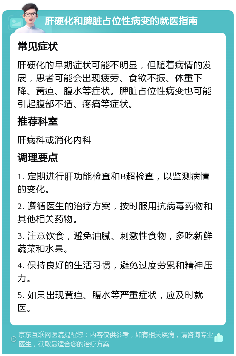 肝硬化和脾脏占位性病变的就医指南 常见症状 肝硬化的早期症状可能不明显，但随着病情的发展，患者可能会出现疲劳、食欲不振、体重下降、黄疸、腹水等症状。脾脏占位性病变也可能引起腹部不适、疼痛等症状。 推荐科室 肝病科或消化内科 调理要点 1. 定期进行肝功能检查和B超检查，以监测病情的变化。 2. 遵循医生的治疗方案，按时服用抗病毒药物和其他相关药物。 3. 注意饮食，避免油腻、刺激性食物，多吃新鲜蔬菜和水果。 4. 保持良好的生活习惯，避免过度劳累和精神压力。 5. 如果出现黄疸、腹水等严重症状，应及时就医。