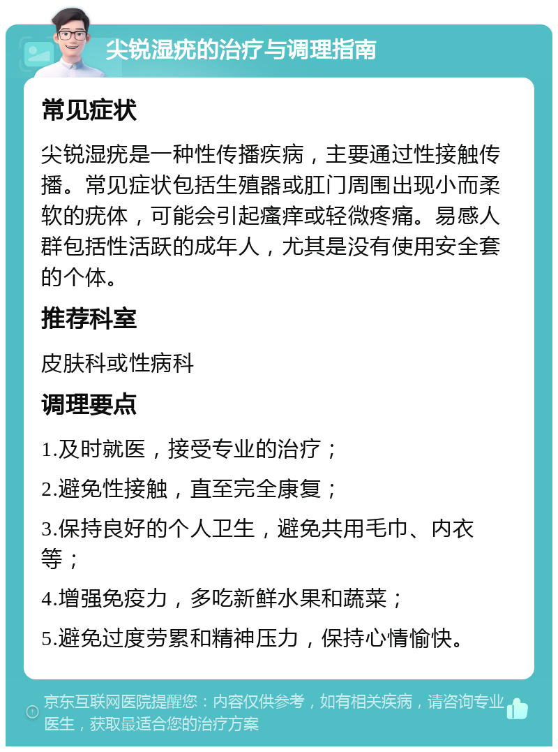 尖锐湿疣的治疗与调理指南 常见症状 尖锐湿疣是一种性传播疾病，主要通过性接触传播。常见症状包括生殖器或肛门周围出现小而柔软的疣体，可能会引起瘙痒或轻微疼痛。易感人群包括性活跃的成年人，尤其是没有使用安全套的个体。 推荐科室 皮肤科或性病科 调理要点 1.及时就医，接受专业的治疗； 2.避免性接触，直至完全康复； 3.保持良好的个人卫生，避免共用毛巾、内衣等； 4.增强免疫力，多吃新鲜水果和蔬菜； 5.避免过度劳累和精神压力，保持心情愉快。