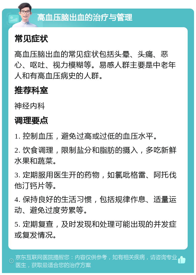 高血压脑出血的治疗与管理 常见症状 高血压脑出血的常见症状包括头晕、头痛、恶心、呕吐、视力模糊等。易感人群主要是中老年人和有高血压病史的人群。 推荐科室 神经内科 调理要点 1. 控制血压，避免过高或过低的血压水平。 2. 饮食调理，限制盐分和脂肪的摄入，多吃新鲜水果和蔬菜。 3. 定期服用医生开的药物，如氯吡格雷、阿托伐他汀钙片等。 4. 保持良好的生活习惯，包括规律作息、适量运动、避免过度劳累等。 5. 定期复查，及时发现和处理可能出现的并发症或复发情况。