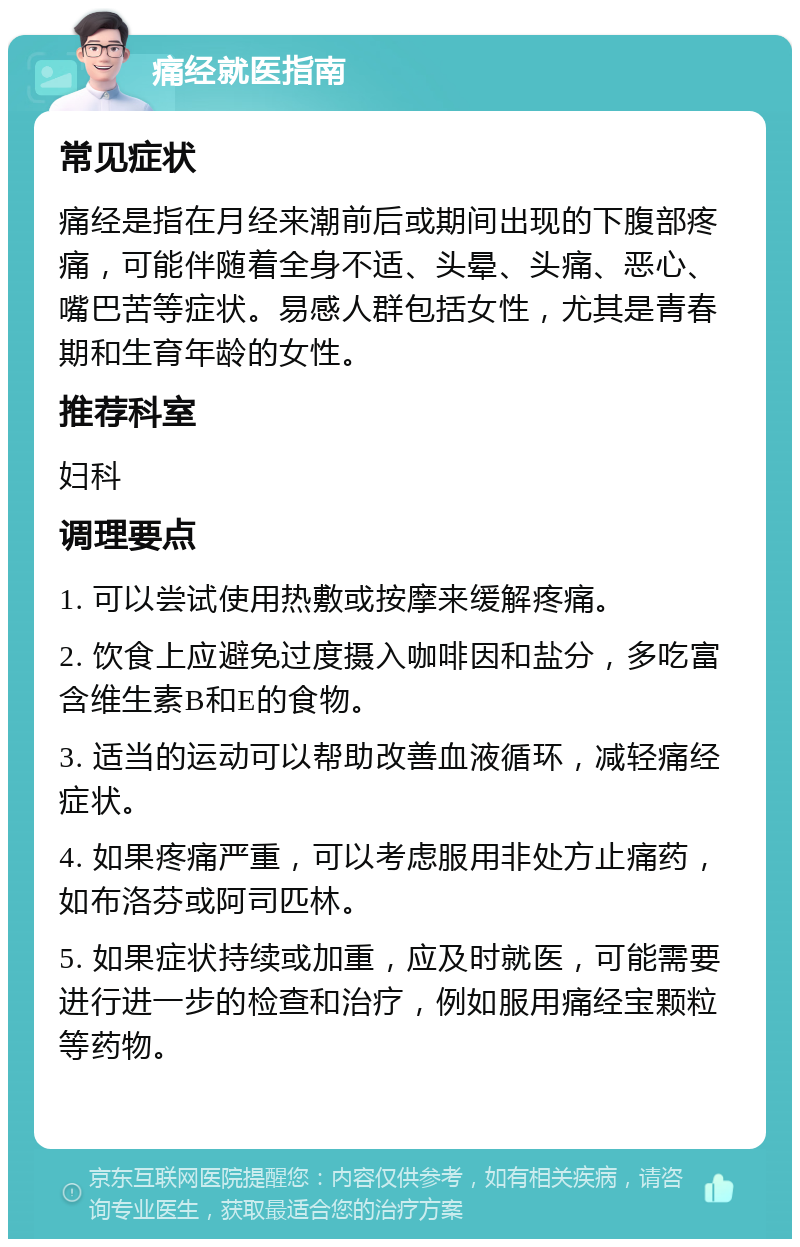 痛经就医指南 常见症状 痛经是指在月经来潮前后或期间出现的下腹部疼痛，可能伴随着全身不适、头晕、头痛、恶心、嘴巴苦等症状。易感人群包括女性，尤其是青春期和生育年龄的女性。 推荐科室 妇科 调理要点 1. 可以尝试使用热敷或按摩来缓解疼痛。 2. 饮食上应避免过度摄入咖啡因和盐分，多吃富含维生素B和E的食物。 3. 适当的运动可以帮助改善血液循环，减轻痛经症状。 4. 如果疼痛严重，可以考虑服用非处方止痛药，如布洛芬或阿司匹林。 5. 如果症状持续或加重，应及时就医，可能需要进行进一步的检查和治疗，例如服用痛经宝颗粒等药物。