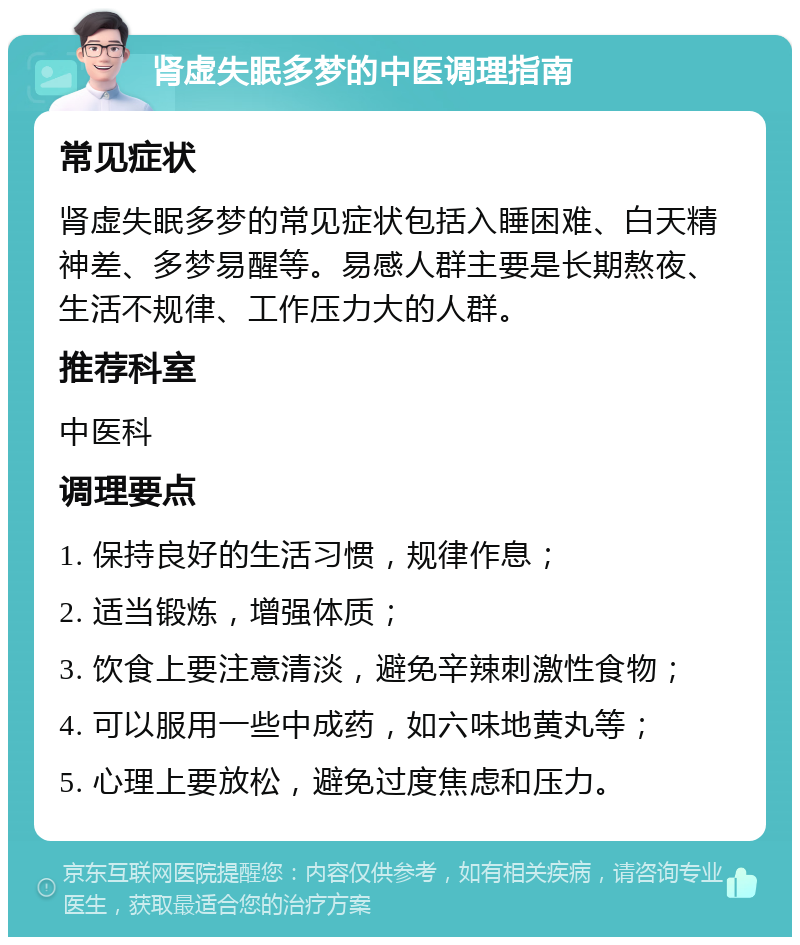 肾虚失眠多梦的中医调理指南 常见症状 肾虚失眠多梦的常见症状包括入睡困难、白天精神差、多梦易醒等。易感人群主要是长期熬夜、生活不规律、工作压力大的人群。 推荐科室 中医科 调理要点 1. 保持良好的生活习惯，规律作息； 2. 适当锻炼，增强体质； 3. 饮食上要注意清淡，避免辛辣刺激性食物； 4. 可以服用一些中成药，如六味地黄丸等； 5. 心理上要放松，避免过度焦虑和压力。