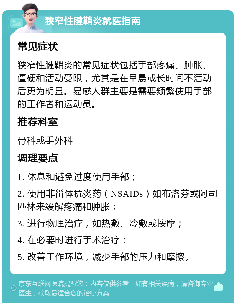 狭窄性腱鞘炎就医指南 常见症状 狭窄性腱鞘炎的常见症状包括手部疼痛、肿胀、僵硬和活动受限，尤其是在早晨或长时间不活动后更为明显。易感人群主要是需要频繁使用手部的工作者和运动员。 推荐科室 骨科或手外科 调理要点 1. 休息和避免过度使用手部； 2. 使用非甾体抗炎药（NSAIDs）如布洛芬或阿司匹林来缓解疼痛和肿胀； 3. 进行物理治疗，如热敷、冷敷或按摩； 4. 在必要时进行手术治疗； 5. 改善工作环境，减少手部的压力和摩擦。