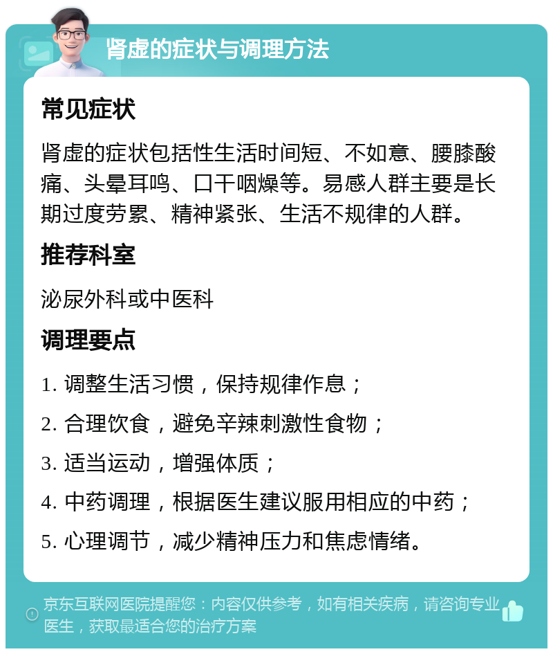 肾虚的症状与调理方法 常见症状 肾虚的症状包括性生活时间短、不如意、腰膝酸痛、头晕耳鸣、口干咽燥等。易感人群主要是长期过度劳累、精神紧张、生活不规律的人群。 推荐科室 泌尿外科或中医科 调理要点 1. 调整生活习惯，保持规律作息； 2. 合理饮食，避免辛辣刺激性食物； 3. 适当运动，增强体质； 4. 中药调理，根据医生建议服用相应的中药； 5. 心理调节，减少精神压力和焦虑情绪。