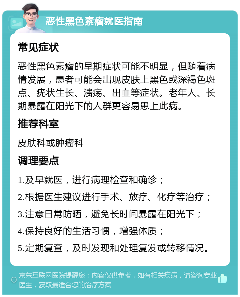 恶性黑色素瘤就医指南 常见症状 恶性黑色素瘤的早期症状可能不明显，但随着病情发展，患者可能会出现皮肤上黑色或深褐色斑点、疣状生长、溃疡、出血等症状。老年人、长期暴露在阳光下的人群更容易患上此病。 推荐科室 皮肤科或肿瘤科 调理要点 1.及早就医，进行病理检查和确诊； 2.根据医生建议进行手术、放疗、化疗等治疗； 3.注意日常防晒，避免长时间暴露在阳光下； 4.保持良好的生活习惯，增强体质； 5.定期复查，及时发现和处理复发或转移情况。