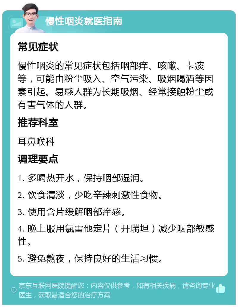 慢性咽炎就医指南 常见症状 慢性咽炎的常见症状包括咽部痒、咳嗽、卡痰等，可能由粉尘吸入、空气污染、吸烟喝酒等因素引起。易感人群为长期吸烟、经常接触粉尘或有害气体的人群。 推荐科室 耳鼻喉科 调理要点 1. 多喝热开水，保持咽部湿润。 2. 饮食清淡，少吃辛辣刺激性食物。 3. 使用含片缓解咽部痒感。 4. 晚上服用氯雷他定片（开瑞坦）减少咽部敏感性。 5. 避免熬夜，保持良好的生活习惯。