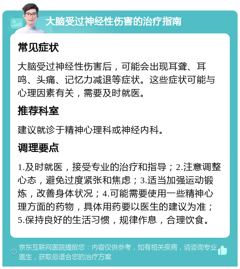 大脑受过神经性伤害的治疗指南 常见症状 大脑受过神经性伤害后，可能会出现耳聋、耳鸣、头痛、记忆力减退等症状。这些症状可能与心理因素有关，需要及时就医。 推荐科室 建议就诊于精神心理科或神经内科。 调理要点 1.及时就医，接受专业的治疗和指导；2.注意调整心态，避免过度紧张和焦虑；3.适当加强运动锻炼，改善身体状况；4.可能需要使用一些精神心理方面的药物，具体用药要以医生的建议为准；5.保持良好的生活习惯，规律作息，合理饮食。