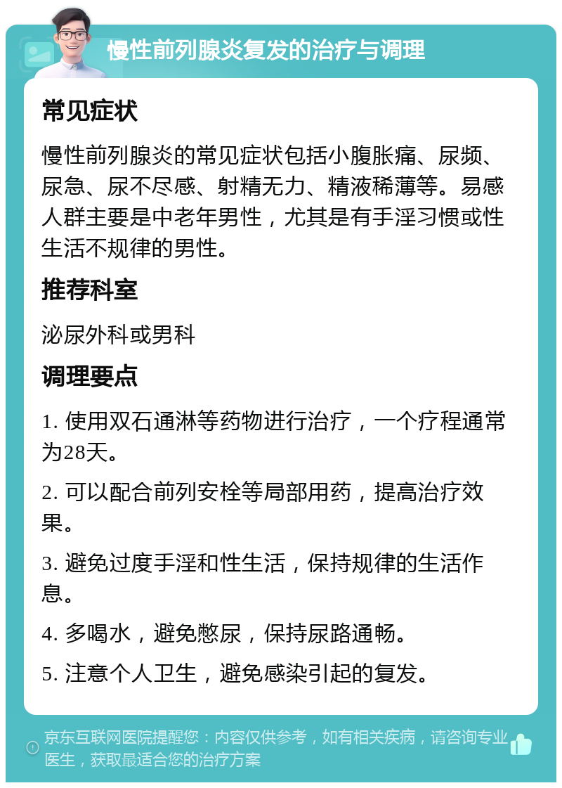 慢性前列腺炎复发的治疗与调理 常见症状 慢性前列腺炎的常见症状包括小腹胀痛、尿频、尿急、尿不尽感、射精无力、精液稀薄等。易感人群主要是中老年男性，尤其是有手淫习惯或性生活不规律的男性。 推荐科室 泌尿外科或男科 调理要点 1. 使用双石通淋等药物进行治疗，一个疗程通常为28天。 2. 可以配合前列安栓等局部用药，提高治疗效果。 3. 避免过度手淫和性生活，保持规律的生活作息。 4. 多喝水，避免憋尿，保持尿路通畅。 5. 注意个人卫生，避免感染引起的复发。