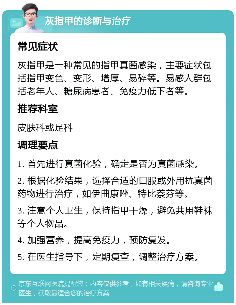 灰指甲的诊断与治疗 常见症状 灰指甲是一种常见的指甲真菌感染，主要症状包括指甲变色、变形、增厚、易碎等。易感人群包括老年人、糖尿病患者、免疫力低下者等。 推荐科室 皮肤科或足科 调理要点 1. 首先进行真菌化验，确定是否为真菌感染。 2. 根据化验结果，选择合适的口服或外用抗真菌药物进行治疗，如伊曲康唑、特比萘芬等。 3. 注意个人卫生，保持指甲干燥，避免共用鞋袜等个人物品。 4. 加强营养，提高免疫力，预防复发。 5. 在医生指导下，定期复查，调整治疗方案。