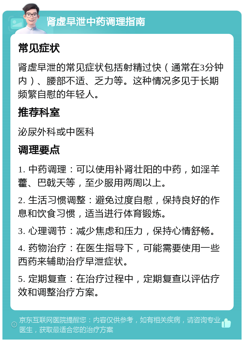 肾虚早泄中药调理指南 常见症状 肾虚早泄的常见症状包括射精过快（通常在3分钟内）、腰部不适、乏力等。这种情况多见于长期频繁自慰的年轻人。 推荐科室 泌尿外科或中医科 调理要点 1. 中药调理：可以使用补肾壮阳的中药，如淫羊藿、巴戟天等，至少服用两周以上。 2. 生活习惯调整：避免过度自慰，保持良好的作息和饮食习惯，适当进行体育锻炼。 3. 心理调节：减少焦虑和压力，保持心情舒畅。 4. 药物治疗：在医生指导下，可能需要使用一些西药来辅助治疗早泄症状。 5. 定期复查：在治疗过程中，定期复查以评估疗效和调整治疗方案。