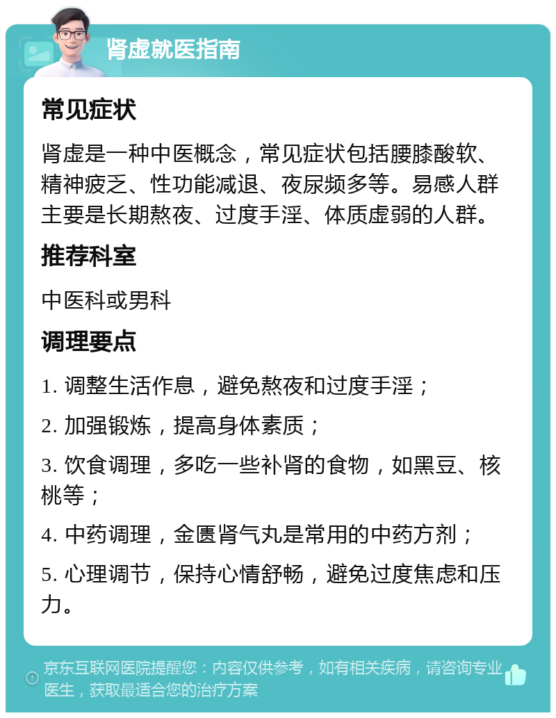 肾虚就医指南 常见症状 肾虚是一种中医概念，常见症状包括腰膝酸软、精神疲乏、性功能减退、夜尿频多等。易感人群主要是长期熬夜、过度手淫、体质虚弱的人群。 推荐科室 中医科或男科 调理要点 1. 调整生活作息，避免熬夜和过度手淫； 2. 加强锻炼，提高身体素质； 3. 饮食调理，多吃一些补肾的食物，如黑豆、核桃等； 4. 中药调理，金匮肾气丸是常用的中药方剂； 5. 心理调节，保持心情舒畅，避免过度焦虑和压力。