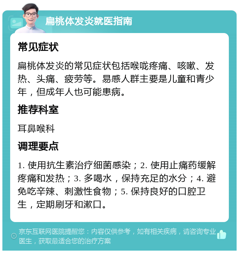 扁桃体发炎就医指南 常见症状 扁桃体发炎的常见症状包括喉咙疼痛、咳嗽、发热、头痛、疲劳等。易感人群主要是儿童和青少年，但成年人也可能患病。 推荐科室 耳鼻喉科 调理要点 1. 使用抗生素治疗细菌感染；2. 使用止痛药缓解疼痛和发热；3. 多喝水，保持充足的水分；4. 避免吃辛辣、刺激性食物；5. 保持良好的口腔卫生，定期刷牙和漱口。