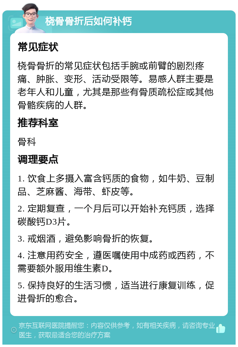 桡骨骨折后如何补钙 常见症状 桡骨骨折的常见症状包括手腕或前臂的剧烈疼痛、肿胀、变形、活动受限等。易感人群主要是老年人和儿童，尤其是那些有骨质疏松症或其他骨骼疾病的人群。 推荐科室 骨科 调理要点 1. 饮食上多摄入富含钙质的食物，如牛奶、豆制品、芝麻酱、海带、虾皮等。 2. 定期复查，一个月后可以开始补充钙质，选择碳酸钙D3片。 3. 戒烟酒，避免影响骨折的恢复。 4. 注意用药安全，遵医嘱使用中成药或西药，不需要额外服用维生素D。 5. 保持良好的生活习惯，适当进行康复训练，促进骨折的愈合。