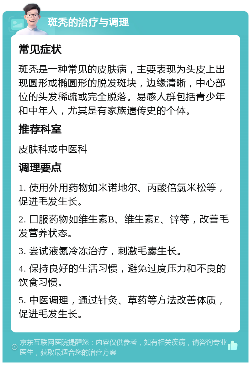 斑秃的治疗与调理 常见症状 斑秃是一种常见的皮肤病，主要表现为头皮上出现圆形或椭圆形的脱发斑块，边缘清晰，中心部位的头发稀疏或完全脱落。易感人群包括青少年和中年人，尤其是有家族遗传史的个体。 推荐科室 皮肤科或中医科 调理要点 1. 使用外用药物如米诺地尔、丙酸倍氯米松等，促进毛发生长。 2. 口服药物如维生素B、维生素E、锌等，改善毛发营养状态。 3. 尝试液氮冷冻治疗，刺激毛囊生长。 4. 保持良好的生活习惯，避免过度压力和不良的饮食习惯。 5. 中医调理，通过针灸、草药等方法改善体质，促进毛发生长。