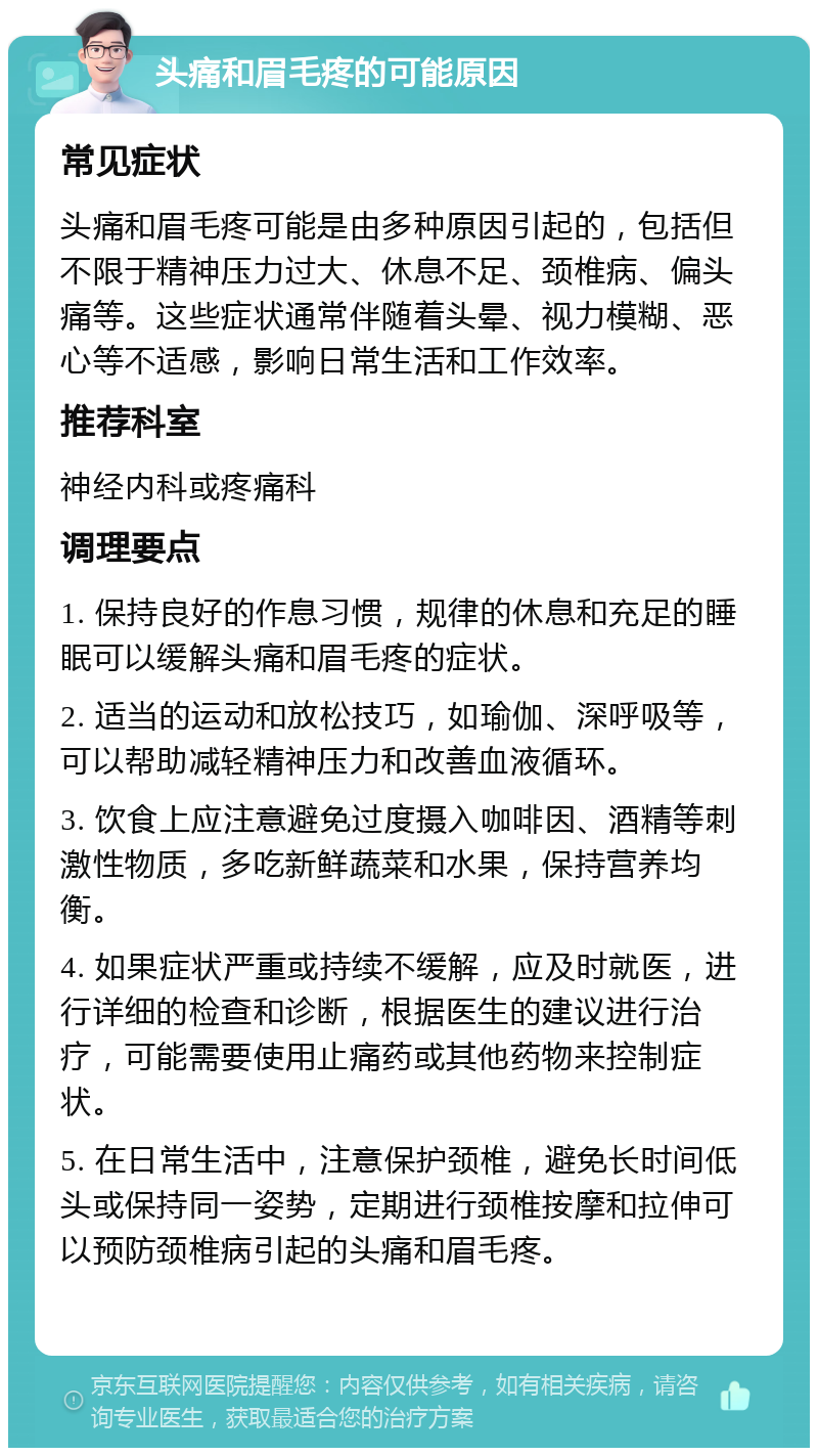 头痛和眉毛疼的可能原因 常见症状 头痛和眉毛疼可能是由多种原因引起的，包括但不限于精神压力过大、休息不足、颈椎病、偏头痛等。这些症状通常伴随着头晕、视力模糊、恶心等不适感，影响日常生活和工作效率。 推荐科室 神经内科或疼痛科 调理要点 1. 保持良好的作息习惯，规律的休息和充足的睡眠可以缓解头痛和眉毛疼的症状。 2. 适当的运动和放松技巧，如瑜伽、深呼吸等，可以帮助减轻精神压力和改善血液循环。 3. 饮食上应注意避免过度摄入咖啡因、酒精等刺激性物质，多吃新鲜蔬菜和水果，保持营养均衡。 4. 如果症状严重或持续不缓解，应及时就医，进行详细的检查和诊断，根据医生的建议进行治疗，可能需要使用止痛药或其他药物来控制症状。 5. 在日常生活中，注意保护颈椎，避免长时间低头或保持同一姿势，定期进行颈椎按摩和拉伸可以预防颈椎病引起的头痛和眉毛疼。