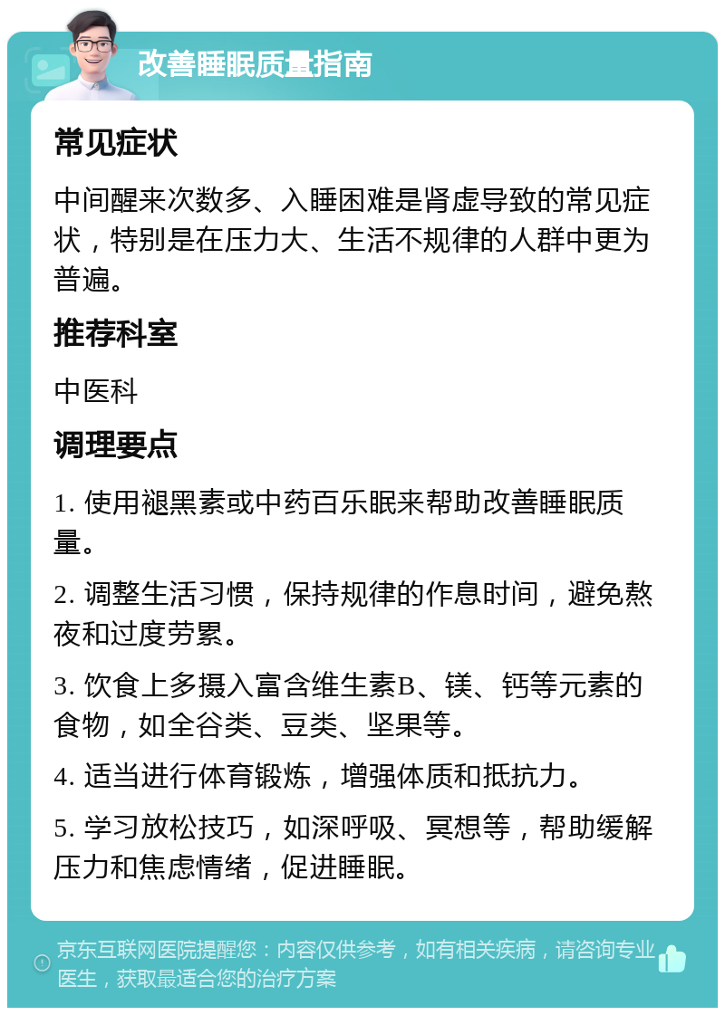 改善睡眠质量指南 常见症状 中间醒来次数多、入睡困难是肾虚导致的常见症状，特别是在压力大、生活不规律的人群中更为普遍。 推荐科室 中医科 调理要点 1. 使用褪黑素或中药百乐眠来帮助改善睡眠质量。 2. 调整生活习惯，保持规律的作息时间，避免熬夜和过度劳累。 3. 饮食上多摄入富含维生素B、镁、钙等元素的食物，如全谷类、豆类、坚果等。 4. 适当进行体育锻炼，增强体质和抵抗力。 5. 学习放松技巧，如深呼吸、冥想等，帮助缓解压力和焦虑情绪，促进睡眠。