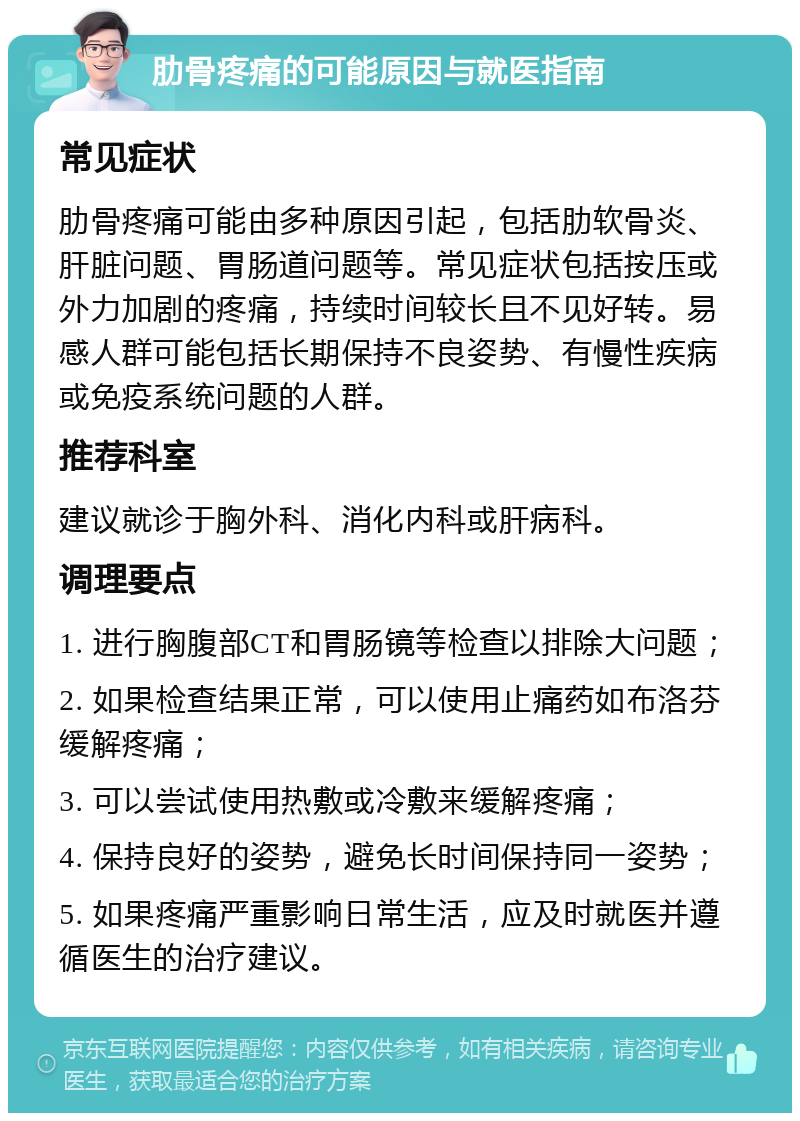 肋骨疼痛的可能原因与就医指南 常见症状 肋骨疼痛可能由多种原因引起，包括肋软骨炎、肝脏问题、胃肠道问题等。常见症状包括按压或外力加剧的疼痛，持续时间较长且不见好转。易感人群可能包括长期保持不良姿势、有慢性疾病或免疫系统问题的人群。 推荐科室 建议就诊于胸外科、消化内科或肝病科。 调理要点 1. 进行胸腹部CT和胃肠镜等检查以排除大问题； 2. 如果检查结果正常，可以使用止痛药如布洛芬缓解疼痛； 3. 可以尝试使用热敷或冷敷来缓解疼痛； 4. 保持良好的姿势，避免长时间保持同一姿势； 5. 如果疼痛严重影响日常生活，应及时就医并遵循医生的治疗建议。