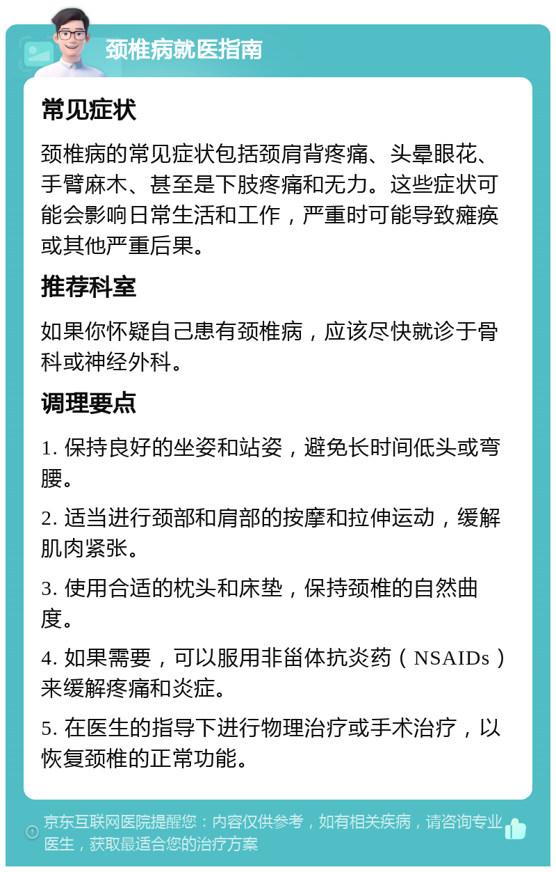 颈椎病就医指南 常见症状 颈椎病的常见症状包括颈肩背疼痛、头晕眼花、手臂麻木、甚至是下肢疼痛和无力。这些症状可能会影响日常生活和工作，严重时可能导致瘫痪或其他严重后果。 推荐科室 如果你怀疑自己患有颈椎病，应该尽快就诊于骨科或神经外科。 调理要点 1. 保持良好的坐姿和站姿，避免长时间低头或弯腰。 2. 适当进行颈部和肩部的按摩和拉伸运动，缓解肌肉紧张。 3. 使用合适的枕头和床垫，保持颈椎的自然曲度。 4. 如果需要，可以服用非甾体抗炎药（NSAIDs）来缓解疼痛和炎症。 5. 在医生的指导下进行物理治疗或手术治疗，以恢复颈椎的正常功能。