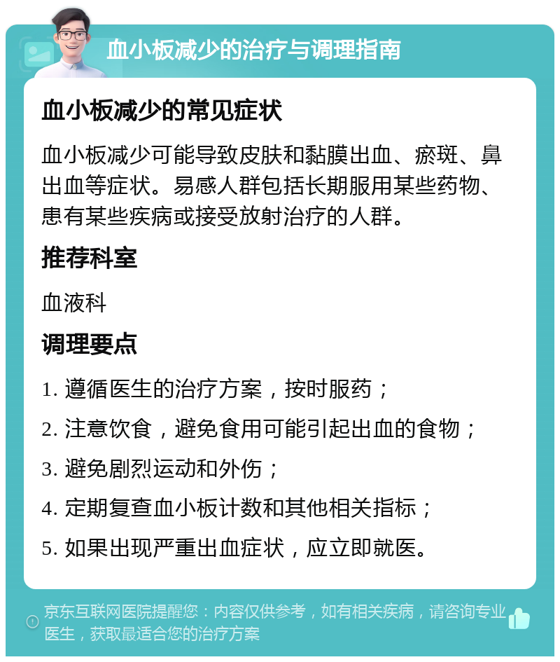 血小板减少的治疗与调理指南 血小板减少的常见症状 血小板减少可能导致皮肤和黏膜出血、瘀斑、鼻出血等症状。易感人群包括长期服用某些药物、患有某些疾病或接受放射治疗的人群。 推荐科室 血液科 调理要点 1. 遵循医生的治疗方案，按时服药； 2. 注意饮食，避免食用可能引起出血的食物； 3. 避免剧烈运动和外伤； 4. 定期复查血小板计数和其他相关指标； 5. 如果出现严重出血症状，应立即就医。