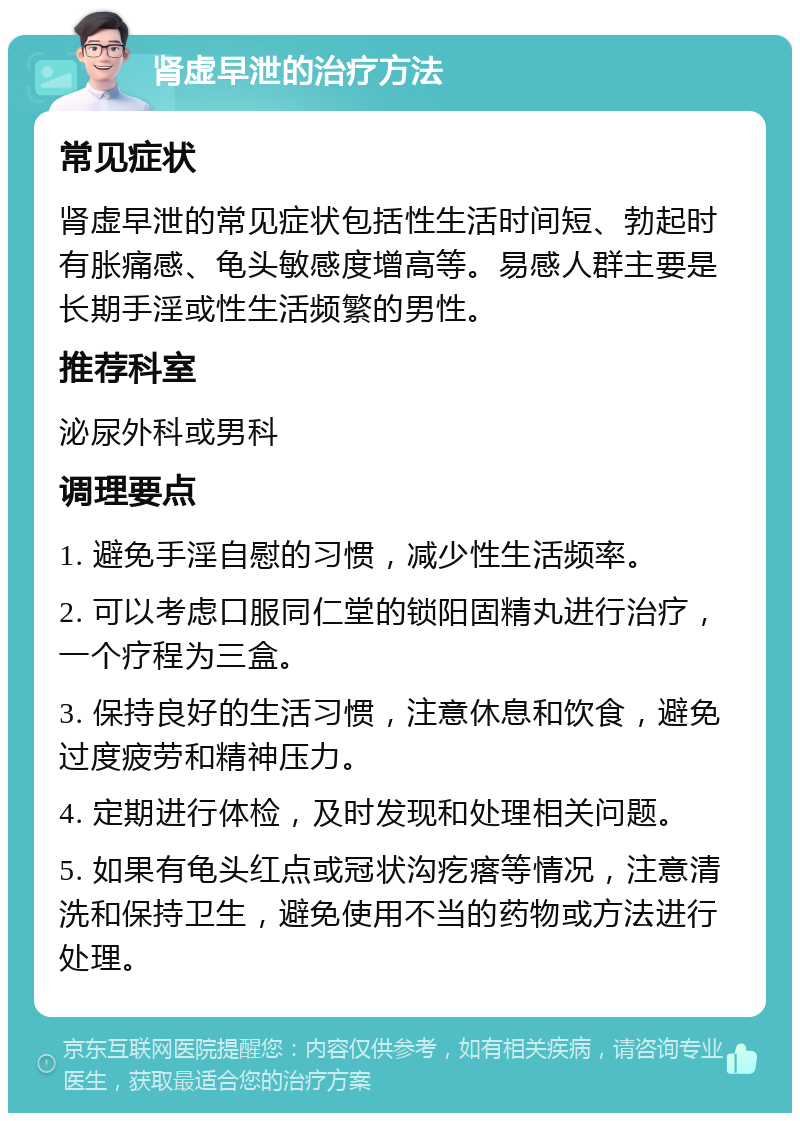 肾虚早泄的治疗方法 常见症状 肾虚早泄的常见症状包括性生活时间短、勃起时有胀痛感、龟头敏感度增高等。易感人群主要是长期手淫或性生活频繁的男性。 推荐科室 泌尿外科或男科 调理要点 1. 避免手淫自慰的习惯，减少性生活频率。 2. 可以考虑口服同仁堂的锁阳固精丸进行治疗，一个疗程为三盒。 3. 保持良好的生活习惯，注意休息和饮食，避免过度疲劳和精神压力。 4. 定期进行体检，及时发现和处理相关问题。 5. 如果有龟头红点或冠状沟疙瘩等情况，注意清洗和保持卫生，避免使用不当的药物或方法进行处理。