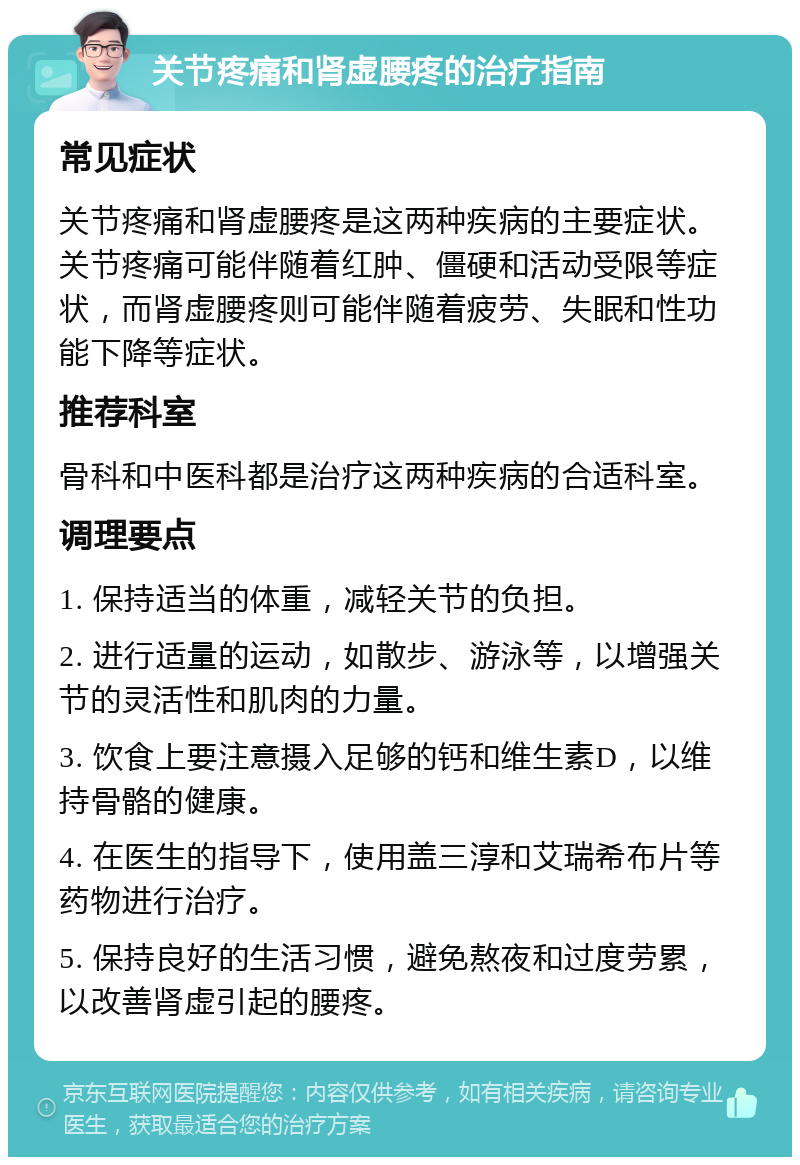 关节疼痛和肾虚腰疼的治疗指南 常见症状 关节疼痛和肾虚腰疼是这两种疾病的主要症状。关节疼痛可能伴随着红肿、僵硬和活动受限等症状，而肾虚腰疼则可能伴随着疲劳、失眠和性功能下降等症状。 推荐科室 骨科和中医科都是治疗这两种疾病的合适科室。 调理要点 1. 保持适当的体重，减轻关节的负担。 2. 进行适量的运动，如散步、游泳等，以增强关节的灵活性和肌肉的力量。 3. 饮食上要注意摄入足够的钙和维生素D，以维持骨骼的健康。 4. 在医生的指导下，使用盖三淳和艾瑞希布片等药物进行治疗。 5. 保持良好的生活习惯，避免熬夜和过度劳累，以改善肾虚引起的腰疼。