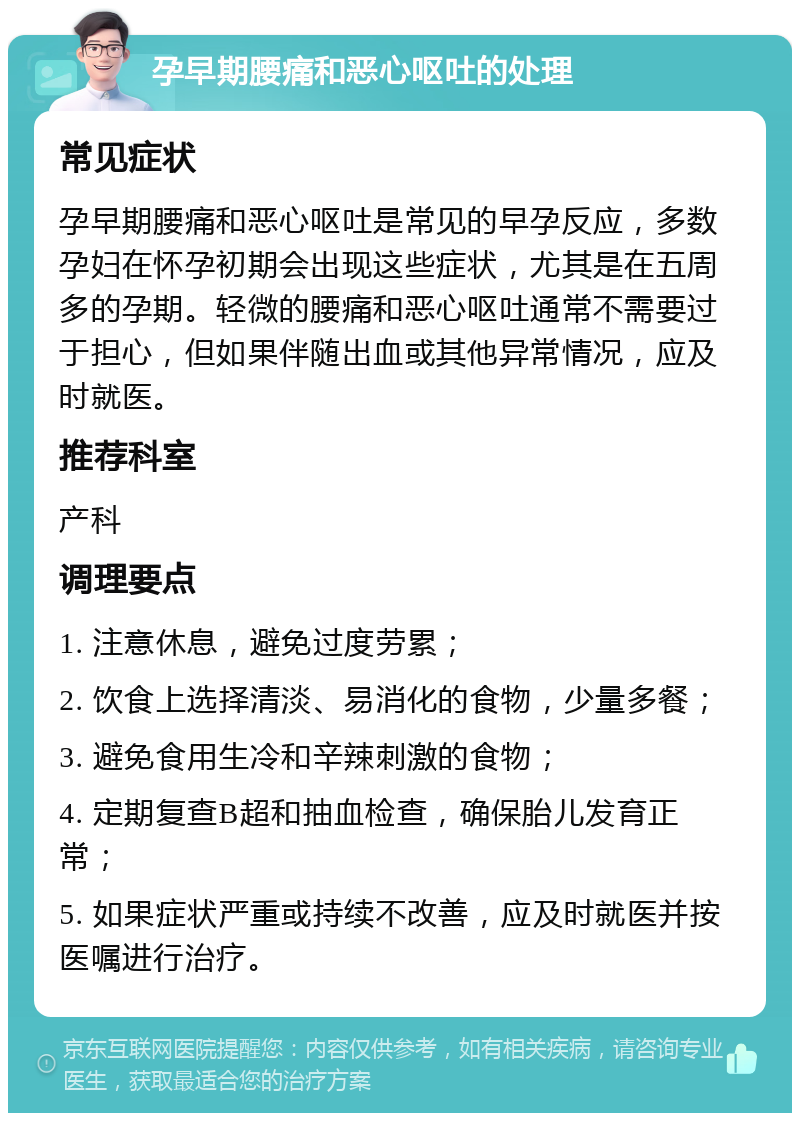 孕早期腰痛和恶心呕吐的处理 常见症状 孕早期腰痛和恶心呕吐是常见的早孕反应，多数孕妇在怀孕初期会出现这些症状，尤其是在五周多的孕期。轻微的腰痛和恶心呕吐通常不需要过于担心，但如果伴随出血或其他异常情况，应及时就医。 推荐科室 产科 调理要点 1. 注意休息，避免过度劳累； 2. 饮食上选择清淡、易消化的食物，少量多餐； 3. 避免食用生冷和辛辣刺激的食物； 4. 定期复查B超和抽血检查，确保胎儿发育正常； 5. 如果症状严重或持续不改善，应及时就医并按医嘱进行治疗。