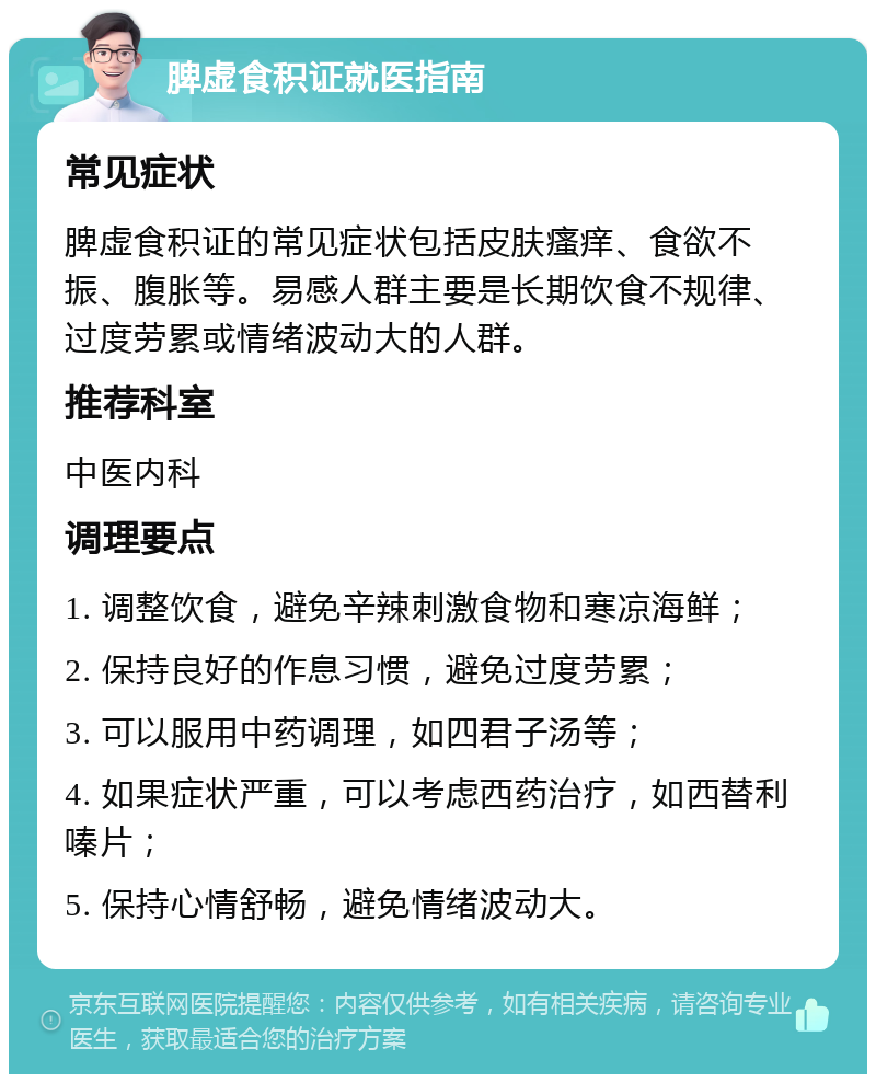 脾虚食积证就医指南 常见症状 脾虚食积证的常见症状包括皮肤瘙痒、食欲不振、腹胀等。易感人群主要是长期饮食不规律、过度劳累或情绪波动大的人群。 推荐科室 中医内科 调理要点 1. 调整饮食，避免辛辣刺激食物和寒凉海鲜； 2. 保持良好的作息习惯，避免过度劳累； 3. 可以服用中药调理，如四君子汤等； 4. 如果症状严重，可以考虑西药治疗，如西替利嗪片； 5. 保持心情舒畅，避免情绪波动大。