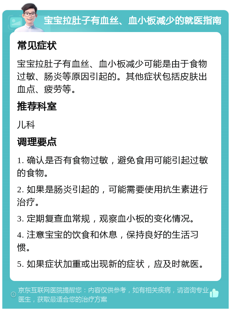 宝宝拉肚子有血丝、血小板减少的就医指南 常见症状 宝宝拉肚子有血丝、血小板减少可能是由于食物过敏、肠炎等原因引起的。其他症状包括皮肤出血点、疲劳等。 推荐科室 儿科 调理要点 1. 确认是否有食物过敏，避免食用可能引起过敏的食物。 2. 如果是肠炎引起的，可能需要使用抗生素进行治疗。 3. 定期复查血常规，观察血小板的变化情况。 4. 注意宝宝的饮食和休息，保持良好的生活习惯。 5. 如果症状加重或出现新的症状，应及时就医。