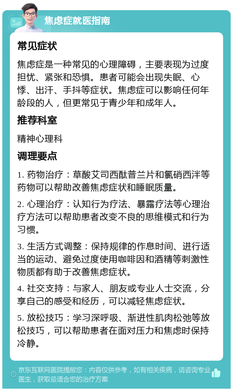 焦虑症就医指南 常见症状 焦虑症是一种常见的心理障碍，主要表现为过度担忧、紧张和恐惧。患者可能会出现失眠、心悸、出汗、手抖等症状。焦虑症可以影响任何年龄段的人，但更常见于青少年和成年人。 推荐科室 精神心理科 调理要点 1. 药物治疗：草酸艾司西酞普兰片和氯硝西泮等药物可以帮助改善焦虑症状和睡眠质量。 2. 心理治疗：认知行为疗法、暴露疗法等心理治疗方法可以帮助患者改变不良的思维模式和行为习惯。 3. 生活方式调整：保持规律的作息时间、进行适当的运动、避免过度使用咖啡因和酒精等刺激性物质都有助于改善焦虑症状。 4. 社交支持：与家人、朋友或专业人士交流，分享自己的感受和经历，可以减轻焦虑症状。 5. 放松技巧：学习深呼吸、渐进性肌肉松弛等放松技巧，可以帮助患者在面对压力和焦虑时保持冷静。