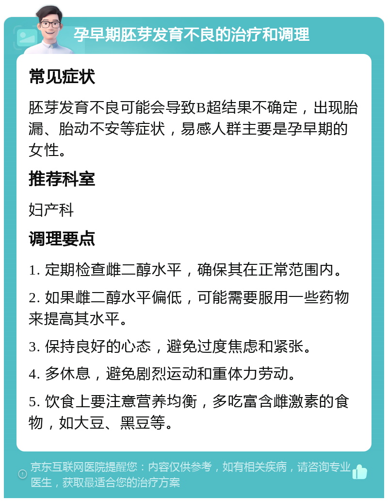 孕早期胚芽发育不良的治疗和调理 常见症状 胚芽发育不良可能会导致B超结果不确定，出现胎漏、胎动不安等症状，易感人群主要是孕早期的女性。 推荐科室 妇产科 调理要点 1. 定期检查雌二醇水平，确保其在正常范围内。 2. 如果雌二醇水平偏低，可能需要服用一些药物来提高其水平。 3. 保持良好的心态，避免过度焦虑和紧张。 4. 多休息，避免剧烈运动和重体力劳动。 5. 饮食上要注意营养均衡，多吃富含雌激素的食物，如大豆、黑豆等。