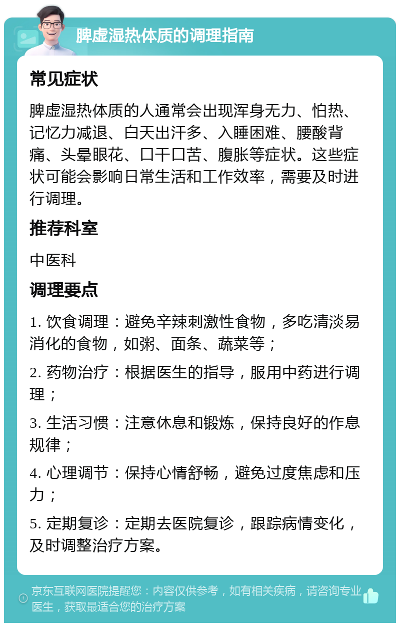 脾虚湿热体质的调理指南 常见症状 脾虚湿热体质的人通常会出现浑身无力、怕热、记忆力减退、白天出汗多、入睡困难、腰酸背痛、头晕眼花、口干口苦、腹胀等症状。这些症状可能会影响日常生活和工作效率，需要及时进行调理。 推荐科室 中医科 调理要点 1. 饮食调理：避免辛辣刺激性食物，多吃清淡易消化的食物，如粥、面条、蔬菜等； 2. 药物治疗：根据医生的指导，服用中药进行调理； 3. 生活习惯：注意休息和锻炼，保持良好的作息规律； 4. 心理调节：保持心情舒畅，避免过度焦虑和压力； 5. 定期复诊：定期去医院复诊，跟踪病情变化，及时调整治疗方案。