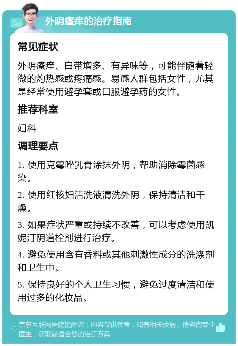 外阴瘙痒的治疗指南 常见症状 外阴瘙痒、白带增多、有异味等，可能伴随着轻微的灼热感或疼痛感。易感人群包括女性，尤其是经常使用避孕套或口服避孕药的女性。 推荐科室 妇科 调理要点 1. 使用克霉唑乳膏涂抹外阴，帮助消除霉菌感染。 2. 使用红核妇洁洗液清洗外阴，保持清洁和干燥。 3. 如果症状严重或持续不改善，可以考虑使用凯妮汀阴道栓剂进行治疗。 4. 避免使用含有香料或其他刺激性成分的洗涤剂和卫生巾。 5. 保持良好的个人卫生习惯，避免过度清洁和使用过多的化妆品。