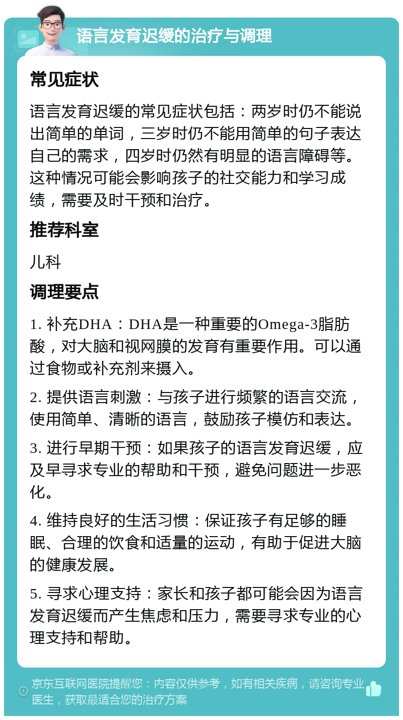 语言发育迟缓的治疗与调理 常见症状 语言发育迟缓的常见症状包括：两岁时仍不能说出简单的单词，三岁时仍不能用简单的句子表达自己的需求，四岁时仍然有明显的语言障碍等。这种情况可能会影响孩子的社交能力和学习成绩，需要及时干预和治疗。 推荐科室 儿科 调理要点 1. 补充DHA：DHA是一种重要的Omega-3脂肪酸，对大脑和视网膜的发育有重要作用。可以通过食物或补充剂来摄入。 2. 提供语言刺激：与孩子进行频繁的语言交流，使用简单、清晰的语言，鼓励孩子模仿和表达。 3. 进行早期干预：如果孩子的语言发育迟缓，应及早寻求专业的帮助和干预，避免问题进一步恶化。 4. 维持良好的生活习惯：保证孩子有足够的睡眠、合理的饮食和适量的运动，有助于促进大脑的健康发展。 5. 寻求心理支持：家长和孩子都可能会因为语言发育迟缓而产生焦虑和压力，需要寻求专业的心理支持和帮助。