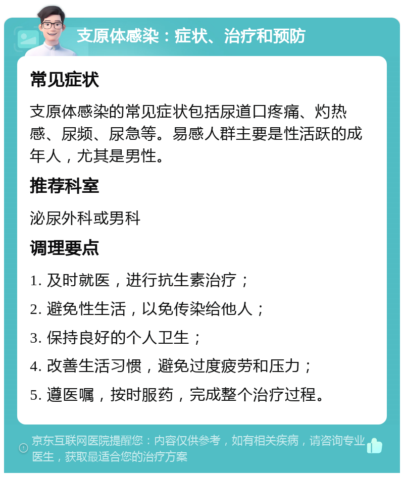 支原体感染：症状、治疗和预防 常见症状 支原体感染的常见症状包括尿道口疼痛、灼热感、尿频、尿急等。易感人群主要是性活跃的成年人，尤其是男性。 推荐科室 泌尿外科或男科 调理要点 1. 及时就医，进行抗生素治疗； 2. 避免性生活，以免传染给他人； 3. 保持良好的个人卫生； 4. 改善生活习惯，避免过度疲劳和压力； 5. 遵医嘱，按时服药，完成整个治疗过程。