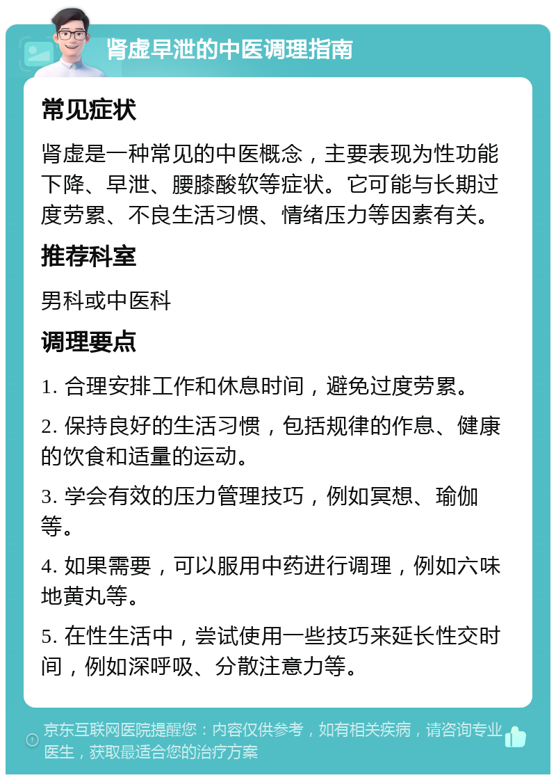 肾虚早泄的中医调理指南 常见症状 肾虚是一种常见的中医概念，主要表现为性功能下降、早泄、腰膝酸软等症状。它可能与长期过度劳累、不良生活习惯、情绪压力等因素有关。 推荐科室 男科或中医科 调理要点 1. 合理安排工作和休息时间，避免过度劳累。 2. 保持良好的生活习惯，包括规律的作息、健康的饮食和适量的运动。 3. 学会有效的压力管理技巧，例如冥想、瑜伽等。 4. 如果需要，可以服用中药进行调理，例如六味地黄丸等。 5. 在性生活中，尝试使用一些技巧来延长性交时间，例如深呼吸、分散注意力等。