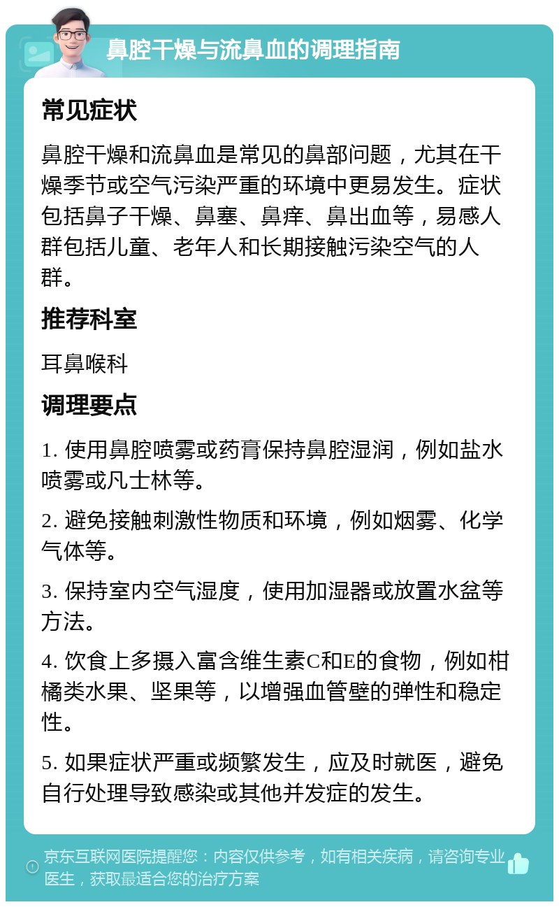 鼻腔干燥与流鼻血的调理指南 常见症状 鼻腔干燥和流鼻血是常见的鼻部问题，尤其在干燥季节或空气污染严重的环境中更易发生。症状包括鼻子干燥、鼻塞、鼻痒、鼻出血等，易感人群包括儿童、老年人和长期接触污染空气的人群。 推荐科室 耳鼻喉科 调理要点 1. 使用鼻腔喷雾或药膏保持鼻腔湿润，例如盐水喷雾或凡士林等。 2. 避免接触刺激性物质和环境，例如烟雾、化学气体等。 3. 保持室内空气湿度，使用加湿器或放置水盆等方法。 4. 饮食上多摄入富含维生素C和E的食物，例如柑橘类水果、坚果等，以增强血管壁的弹性和稳定性。 5. 如果症状严重或频繁发生，应及时就医，避免自行处理导致感染或其他并发症的发生。